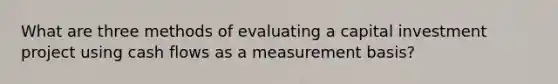 What are three methods of evaluating a capital investment project using cash flows as a measurement basis?