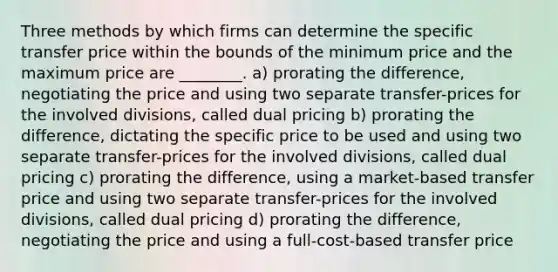 Three methods by which firms can determine the specific transfer price within the bounds of the minimum price and the maximum price are ________. a) prorating the difference, negotiating the price and using two separate transfer-prices for the involved divisions, called dual pricing b) prorating the difference, dictating the specific price to be used and using two separate transfer-prices for the involved divisions, called dual pricing c) prorating the difference, using a market-based transfer price and using two separate transfer-prices for the involved divisions, called dual pricing d) prorating the difference, negotiating the price and using a full-cost-based transfer price