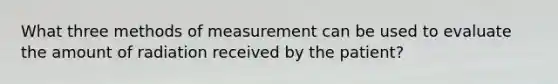 What three methods of measurement can be used to evaluate the amount of radiation received by the patient?