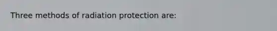 Three methods of radiation protection are: