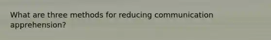 What are three methods for reducing communication apprehension?