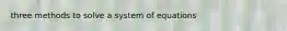 three methods to solve a system of equations