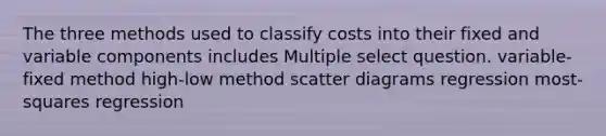 The three methods used to classify costs into their fixed and variable components includes Multiple select question. variable-fixed method high-low method scatter diagrams regression most-squares regression