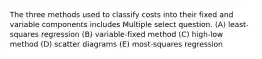 The three methods used to classify costs into their fixed and variable components includes Multiple select question. (A) least-squares regression (B) variable-fixed method (C) high-low method (D) scatter diagrams (E) most-squares regression