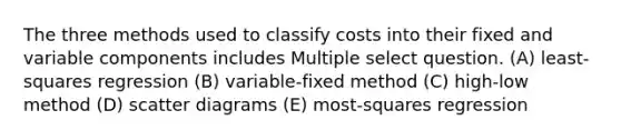 The three methods used to classify costs into their fixed and variable components includes Multiple select question. (A) least-squares regression (B) variable-fixed method (C) high-low method (D) scatter diagrams (E) most-squares regression