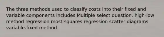 The three methods used to classify costs into their fixed and variable components includes Multiple select question. high-low method regression most-squares regression scatter diagrams variable-fixed method