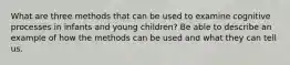 What are three methods that can be used to examine cognitive processes in infants and young children? Be able to describe an example of how the methods can be used and what they can tell us.