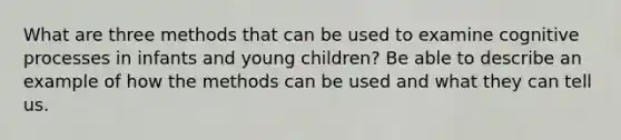 What are three methods that can be used to examine cognitive processes in infants and young children? Be able to describe an example of how the methods can be used and what they can tell us.