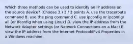 Which three methods can be used to identify an IP address on the source device? (Choose 3.) 3 / 3 points A. use the traceroute command B. use the ping command C. use ipconfig or ipconfig/ all (or ifconfig when using Linux) D. view the IP address from the Network Adapter settings (or Network Connections on a Mac) E. view the IP address from the Internet Protocol/IPv4 Properties in a Windows machine.