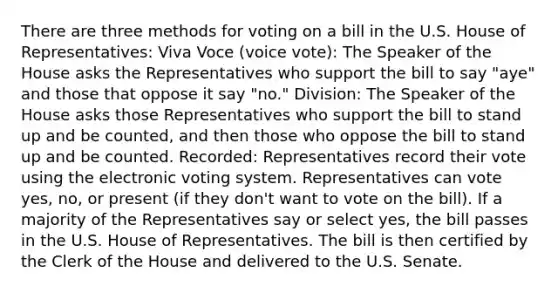 There are three methods for voting on a bill in the U.S. House of Representatives: Viva Voce (voice vote): The Speaker of the House asks the Representatives who support the bill to say "aye" and those that oppose it say "no." Division: The Speaker of the House asks those Representatives who support the bill to stand up and be counted, and then those who oppose the bill to stand up and be counted. Recorded: Representatives record their vote using the electronic voting system. Representatives can vote yes, no, or present (if they don't want to vote on the bill). If a majority of the Representatives say or select yes, the bill passes in the U.S. House of Representatives. The bill is then certified by the Clerk of the House and delivered to the U.S. Senate.