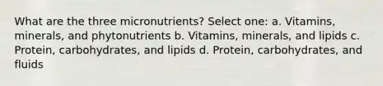 What are the three micronutrients? Select one: a. Vitamins, minerals, and phytonutrients b. Vitamins, minerals, and lipids c. Protein, carbohydrates, and lipids d. Protein, carbohydrates, and fluids