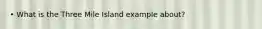 • What is the Three Mile Island example about?