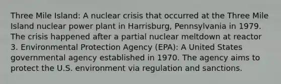 Three Mile Island: A nuclear crisis that occurred at the Three Mile Island nuclear power plant in Harrisburg, Pennsylvania in 1979. The crisis happened after a partial nuclear meltdown at reactor 3. Environmental Protection Agency (EPA): A United States governmental agency established in 1970. The agency aims to protect the U.S. environment via regulation and sanctions.