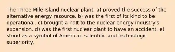 The Three Mile Island nuclear plant: a) proved the success of the alternative energy resource. b) was the first of its kind to be operational. c) brought a halt to the nuclear energy industry's expansion. d) was the first nuclear plant to have an accident. e) stood as a symbol of American scientific and technologic superiority.