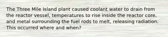 The Three Mile Island plant caused coolant water to drain from the reactor vessel, temperatures to rise inside the reactor core, and metal surrounding the fuel rods to melt, releasing radiation. This occurred where and when?