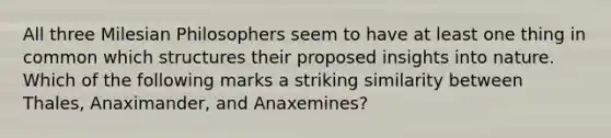 All three Milesian Philosophers seem to have at least one thing in common which structures their proposed insights into nature. Which of the following marks a striking similarity between Thales, Anaximander, and Anaxemines?