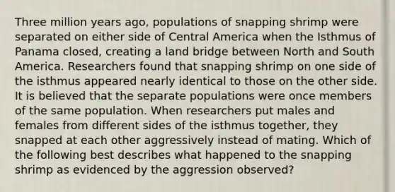 Three million years ago, populations of snapping shrimp were separated on either side of Central America when the Isthmus of Panama closed, creating a land bridge between North and South America. Researchers found that snapping shrimp on one side of the isthmus appeared nearly identical to those on the other side. It is believed that the separate populations were once members of the same population. When researchers put males and females from different sides of the isthmus together, they snapped at each other aggressively instead of mating. Which of the following best describes what happened to the snapping shrimp as evidenced by the aggression observed?