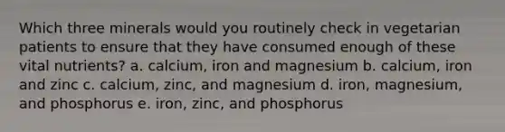 Which three minerals would you routinely check in vegetarian patients to ensure that they have consumed enough of these vital nutrients? a. calcium, iron and magnesium b. calcium, iron and zinc c. calcium, zinc, and magnesium d. iron, magnesium, and phosphorus e. iron, zinc, and phosphorus