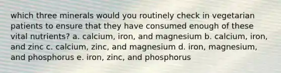 which three minerals would you routinely check in vegetarian patients to ensure that they have consumed enough of these vital nutrients? a. calcium, iron, and magnesium b. calcium, iron, and zinc c. calcium, zinc, and magnesium d. iron, magnesium, and phosphorus e. iron, zinc, and phosphorus