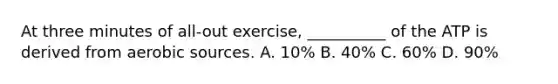 At three minutes of all-out exercise, __________ of the ATP is derived from aerobic sources. A. 10% B. 40% C. 60% D. 90%