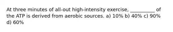 At three minutes of all-out high-intensity exercise, __________ of the ATP is derived from aerobic sources. a) 10% b) 40% c) 90% d) 60%