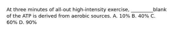 At three minutes of all-out high-intensity exercise, _________blank of the ATP is derived from aerobic sources. A. 10% B. 40% C. 60% D. 90%