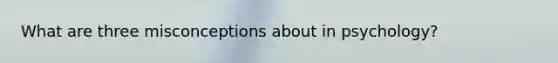 What are three misconceptions about in psychology?