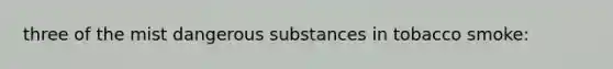 three of the mist dangerous substances in tobacco smoke: