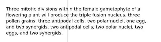 Three mitotic divisions within the female gametophyte of a flowering plant will produce the triple fusion nucleus. three pollen grains. three antipodal cells, two polar nuclei, one egg, and two synergids. two antipodal cells, two polar nuclei, two eggs, and two synergids.