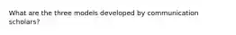 What are the three models developed by communication scholars?