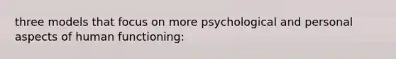 three models that focus on more psychological and personal aspects of human functioning: