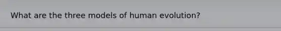 What are the three models of human evolution?