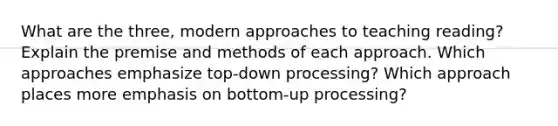 What are the three, modern approaches to teaching reading? Explain the premise and methods of each approach. Which approaches emphasize top-down processing? Which approach places more emphasis on bottom-up processing?