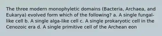 The three modern monophyletic domains (Bacteria, Archaea, and Eukarya) evolved form which of the following? a. A single fungal-like cell b. A single alga-like cell c. A single prokaryotic cell in the Cenozoic era d. A single primitive cell of the Archean eon