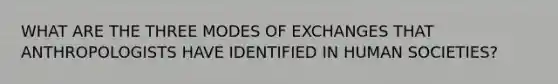 WHAT ARE THE THREE MODES OF EXCHANGES THAT ANTHROPOLOGISTS HAVE IDENTIFIED IN HUMAN SOCIETIES?