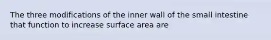 The three modifications of the inner wall of the small intestine that function to increase surface area are