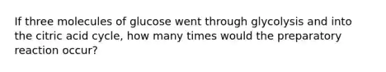 If three molecules of glucose went through glycolysis and into the citric acid cycle, how many times would the preparatory reaction occur?