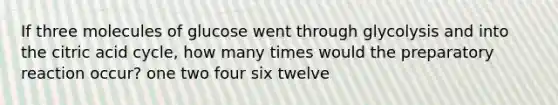 If three molecules of glucose went through glycolysis and into the citric acid cycle, how many times would the preparatory reaction occur? one two four six twelve