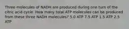 Three molecules of NADH are produced during one turn of the citric acid cycle. How many total ATP molecules can be produced from these three NADH molecules? 5.0 ATP 7.5 ATP 1.5 ATP 2.5 ATP