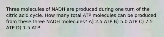 Three molecules of NADH are produced during one turn of the citric acid cycle. How many total ATP molecules can be produced from these three NADH molecules? A) 2.5 ATP B) 5.0 ATP C) 7.5 ATP D) 1.5 ATP