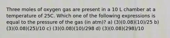 Three moles of oxygen gas are present in a 10 L chamber at a temperature of 25C. Which one of the following expressions is equal to the pressure of the gas (in atm)? a) (3)(0.08)(10)/25 b) (3)(0.08)(25)/10 c) (3)(0.08)(10)/298 d) (3)(0.08)(298)/10