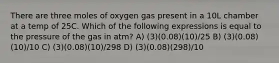 There are three moles of oxygen gas present in a 10L chamber at a temp of 25C. Which of the following expressions is equal to the pressure of the gas in atm? A) (3)(0.08)(10)/25 B) (3)(0.08)(10)/10 C) (3)(0.08)(10)/298 D) (3)(0.08)(298)/10