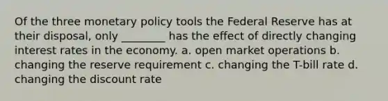 Of the three monetary policy tools the Federal Reserve has at their disposal, only ________ has the effect of directly changing interest rates in the economy. a. open market operations b. changing the reserve requirement c. changing the T-bill rate d. changing the discount rate