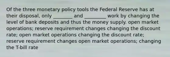 Of the three monetary policy tools the Federal Reserve has at their disposal, only ________ and _________ work by changing the level of bank deposits and thus the money supply. open market operations; reserve requirement changes changing the discount rate; open market operations changing the discount rate; reserve requirement changes open market operations; changing the T-bill rate