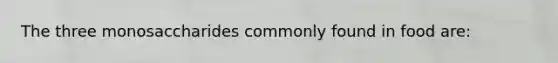 The three monosaccharides commonly found in food are: