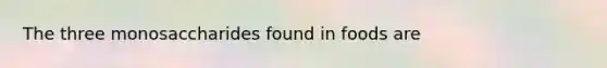 The three monosaccharides found in foods are