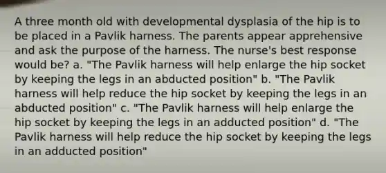 A three month old with developmental dysplasia of the hip is to be placed in a Pavlik harness. The parents appear apprehensive and ask the purpose of the harness. The nurse's best response would be? a. "The Pavlik harness will help enlarge the hip socket by keeping the legs in an abducted position" b. "The Pavlik harness will help reduce the hip socket by keeping the legs in an abducted position" c. "The Pavlik harness will help enlarge the hip socket by keeping the legs in an adducted position" d. "The Pavlik harness will help reduce the hip socket by keeping the legs in an adducted position"