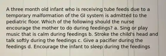 A three month old infant who is receiving tube feeds due to a temporary malformation of the GI system is admitted to the pediatric floor. Which of the following should the nurse encourage the mother to do during feedings? a. Sing or play music that is calm during feedings b. Stroke the child's head and talk softly during the feedings c. Give a pacifier during the feedings d. Encourage the infant to sleep during the feedings