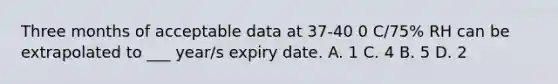 Three months of acceptable data at 37-40 0 C/75% RH can be extrapolated to ___ year/s expiry date. A. 1 C. 4 B. 5 D. 2