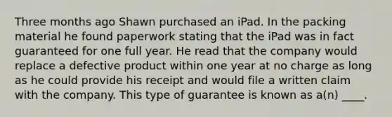 Three months ago Shawn purchased an iPad. In the packing material he found paperwork stating that the iPad was in fact guaranteed for one full year. He read that the company would replace a defective product within one year at no charge as long as he could provide his receipt and would file a written claim with the company. This type of guarantee is known as a(n) ____.